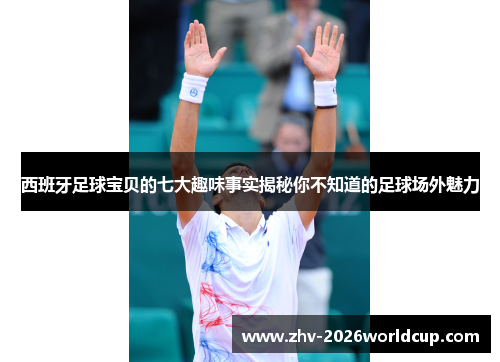 西班牙足球宝贝的七大趣味事实揭秘你不知道的足球场外魅力